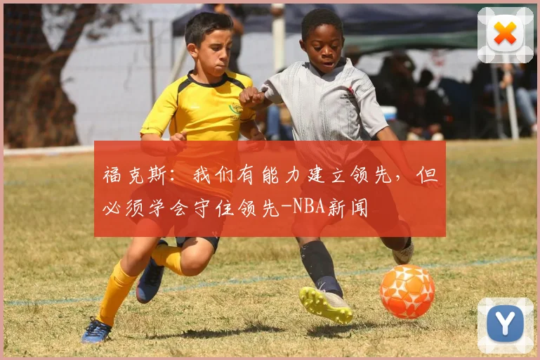 福克斯:我们有能力建立领先,但必须学会守住领先-NBA新闻