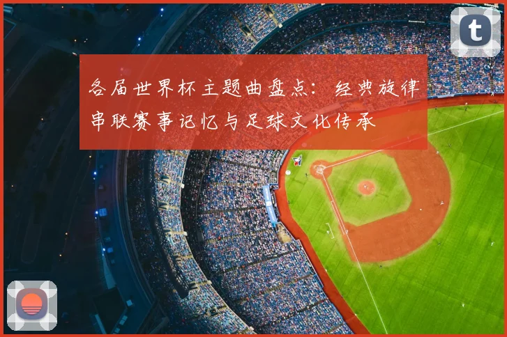 各届世界杯主题曲盘点:经典旋律串联赛事记忆与足球文化传承