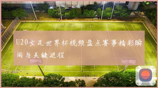 U20女足世界杯视频盘点赛事精彩瞬间与关键进程