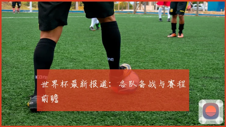 世界杯最新报道:各队备战与赛程前瞻