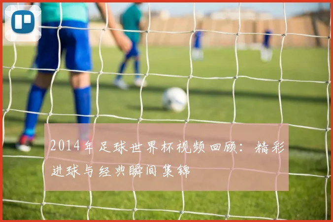2014年足球世界杯视频回顾:精彩进球与经典瞬间集锦