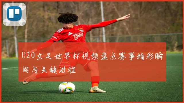 U20女足世界杯视频盘点赛事精彩瞬间与关键进程