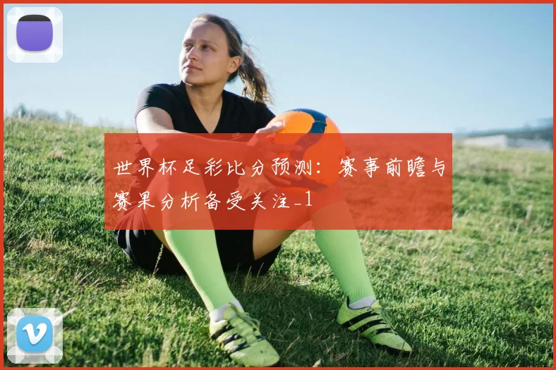 世界杯足彩比分预测:赛事前瞻与赛果分析备受关注_1